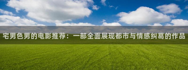 宅男视频5.3.6版本：宅男色男的电影推荐：一部全面展现都市与情感纠葛的作品